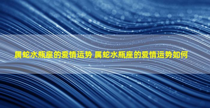 属蛇水瓶座的爱情运势 属蛇水瓶座的爱情运势如何